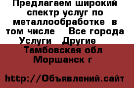 Предлагаем широкий спектр услуг по металлообработке, в том числе: - Все города Услуги » Другие   . Тамбовская обл.,Моршанск г.